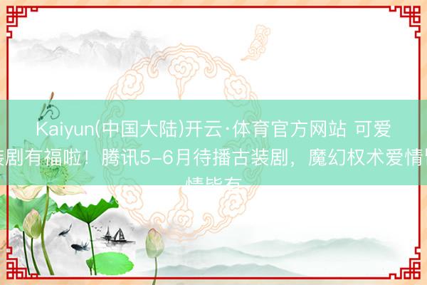 Kaiyun(中国大陆)开云·体育官方网站 可爱古装剧有福啦！腾讯5-6月待播古装剧，魔幻权术爱情皆有