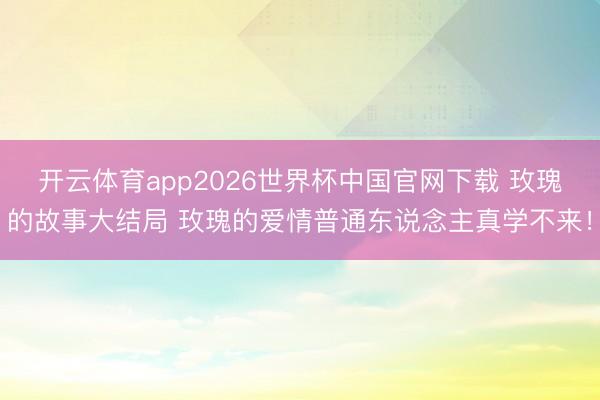 开云体育app2026世界杯中国官网下载 玫瑰的故事大结局 玫瑰的爱情普通东说念主真学不来！
