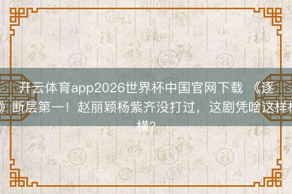 开云体育app2026世界杯中国官网下载 《逐玉》断层第一！赵丽颖杨紫齐没打过，这剧凭啥这样横？