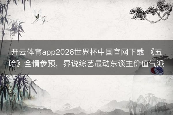 开云体育app2026世界杯中国官网下载 《五哈》全情参预,界说综艺最动东谈主价值气派