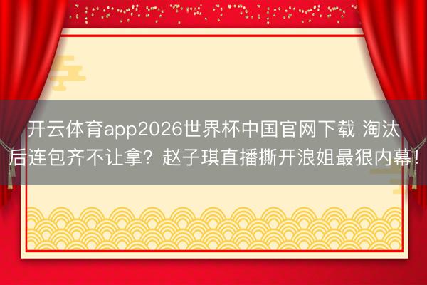 开云体育app2026世界杯中国官网下载 淘汰后连包齐不让拿?赵子琪直播撕开浪姐最狠内幕!