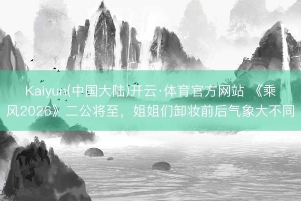 Kaiyun(中国大陆)开云·体育官方网站 《乘风2026》二公将至，姐姐们卸妆前后气象大不同