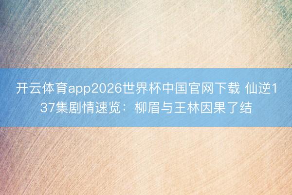 开云体育app2026世界杯中国官网下载 仙逆137集剧情速览：柳眉与王林因果了结