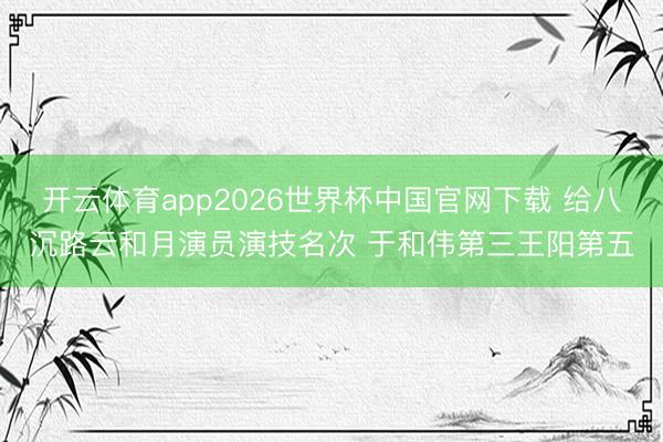 开云体育app2026世界杯中国官网下载 给八沉路云和月演员演技名次 于和伟第三王阳第五