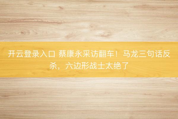 开云登录入口 蔡康永采访翻车！马龙三句话反杀，六边形战士太绝了