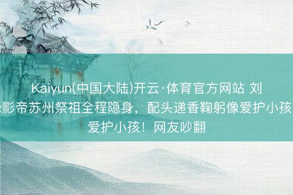 Kaiyun(中国大陆)开云·体育官方网站 刘嘉玲带社恐影帝苏州祭祖全程隐身，配头递香鞠躬像爱护小孩！网友吵翻