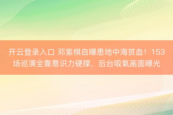 开云登录入口 邓紫棋自曝患地中海贫血！153场巡演全靠意识力硬撑，后台吸氧画面曝光