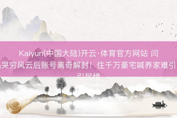 Kaiyun(中国大陆)开云·体育官方网站 闫学晶哭穷风云后账号离奇解封！住千万豪宅喊养家难引民愤