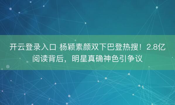 开云登录入口 杨颖素颜双下巴登热搜！2.8亿阅读背后，明星真确神色引争议