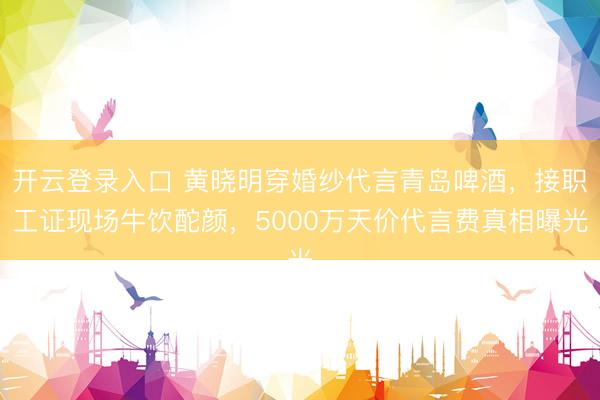 开云登录入口 黄晓明穿婚纱代言青岛啤酒，接职工证现场牛饮酡颜，5000万天价代言费真相曝光