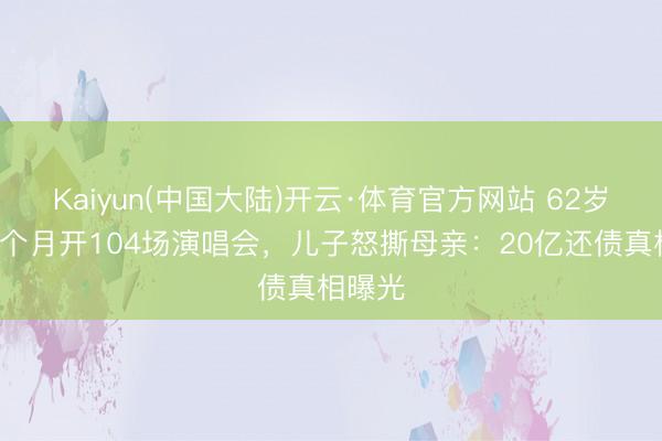 Kaiyun(中国大陆)开云·体育官方网站 62岁歌神8个月开104场演唱会，儿子怒撕母亲：20亿还债真相曝光
