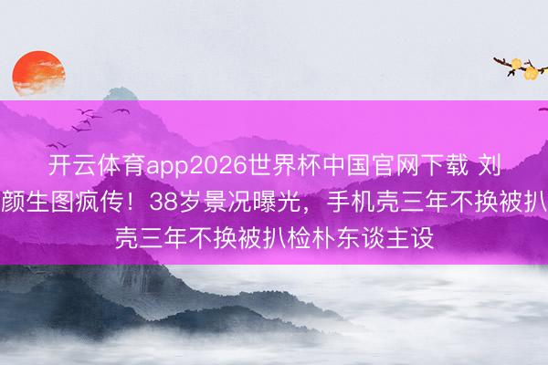 开云体育app2026世界杯中国官网下载 刘亦菲卢浮宫素颜生图疯传！38岁景况曝光，手机壳三年不换被扒检朴东谈主设