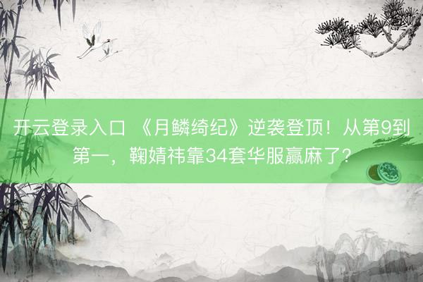 开云登录入口 《月鳞绮纪》逆袭登顶！从第9到第一，鞠婧祎靠34套华服赢麻了？