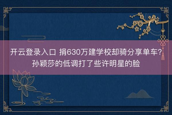 开云登录入口 捐630万建学校却骑分享单车？孙颖莎的低调打了些许明星的脸