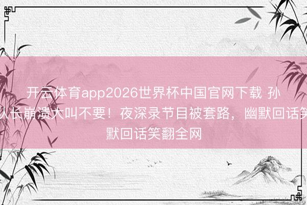 开云体育app2026世界杯中国官网下载 孙怡再任队长崩溃大叫不要!夜深录节目被套路,幽默回话笑翻全网
