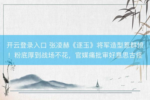 开云登录入口 张凌赫《逐玉》将军造型惹群愤！粉底厚到战场不花，官媒痛批审好意思古怪