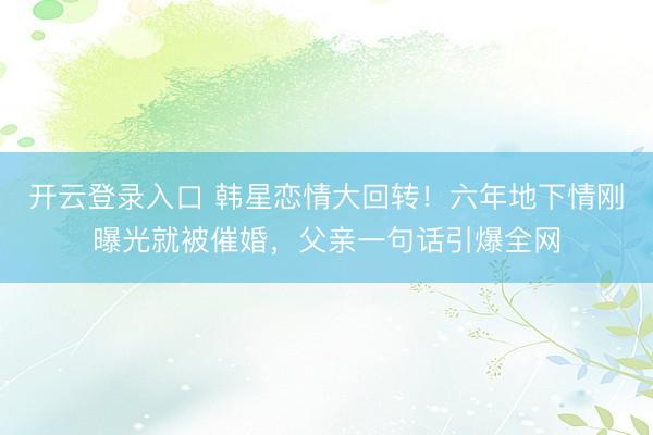 开云登录入口 韩星恋情大回转！六年地下情刚曝光就被催婚，父亲一句话引爆全网