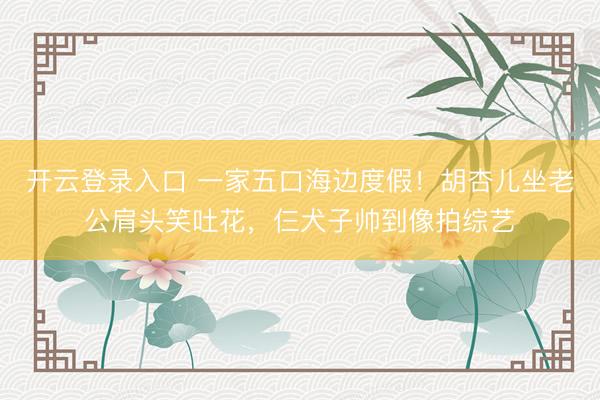 开云登录入口 一家五口海边度假！胡杏儿坐老公肩头笑吐花，仨犬子帅到像拍综艺