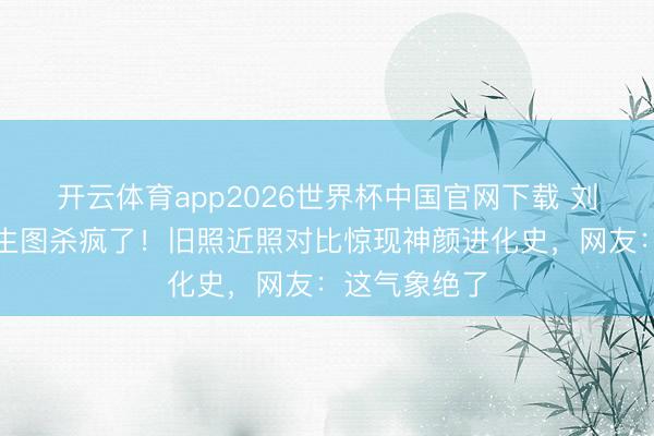 开云体育app2026世界杯中国官网下载 刘亦菲时装周生图杀疯了！旧照近照对比惊现神颜进化史，网友：这气象绝了