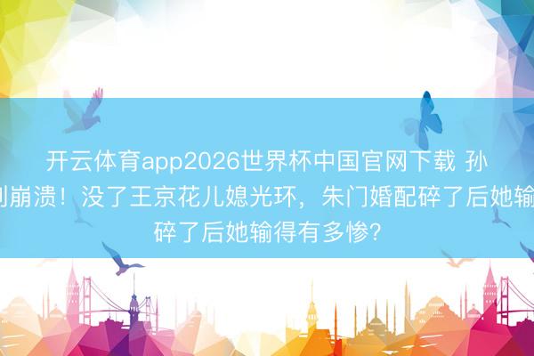 开云体育app2026世界杯中国官网下载 孙怡浪姐哭到崩溃！没了王京花儿媳光环，朱门婚配碎了后她输得有多惨？