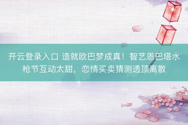 开云登录入口 造就欧巴梦成真！智艺恩巴塔水枪节互动太甜，恋情买卖猜测透顶离散
