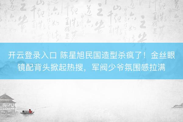 开云登录入口 陈星旭民国造型杀疯了！金丝眼镜配背头掀起热搜，军阀少爷氛围感拉满