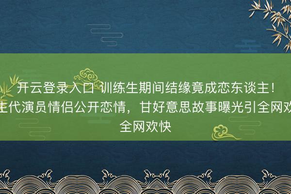 开云登录入口 训练生期间结缘竟成恋东谈主!重生代演员情侣公开恋情,甘好意思故事曝光引全网欢快