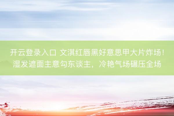 开云登录入口 文淇红唇黑好意思甲大片炸场！湿发遮面主意勾东谈主，冷艳气场碾压全场