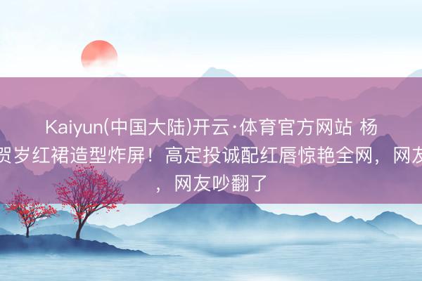 Kaiyun(中国大陆)开云·体育官方网站 杨幂马年贺岁红裙造型炸屏！高定投诚配红唇惊艳全网，网友吵翻了