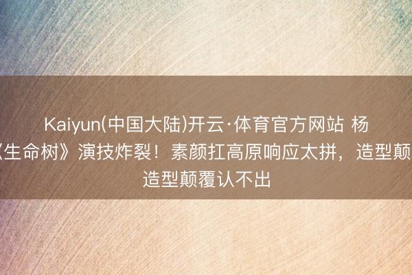 Kaiyun(中国大陆)开云·体育官方网站 杨紫胡歌《生命树》演技炸裂！素颜扛高原响应太拼，造型颠覆认不出