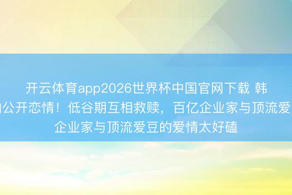 开云体育app2026世界杯中国官网下载 韩星崔钟显卡斯帕公开恋情！低谷期互相救赎，百亿企业家与顶流爱豆的爱情太好磕