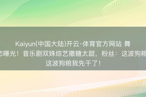 Kaiyun(中国大陆)开云·体育官方网站 舞台搭档秘恋曝光！音乐剧双姝综艺撒糖太甜，粉丝：这波狗粮我先干了！