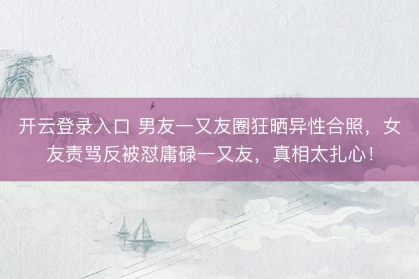 开云登录入口 男友一又友圈狂晒异性合照，女友责骂反被怼庸碌一又友，真相太扎心！