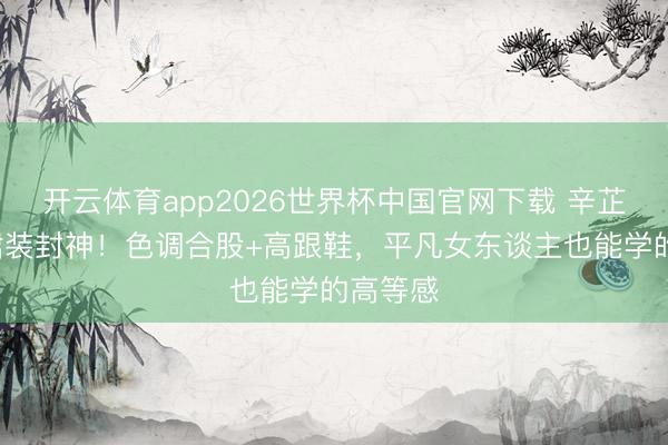 开云体育app2026世界杯中国官网下载 辛芷蕾3套裙装封神！色调合股+高跟鞋，平凡女东谈主也能学的高等感