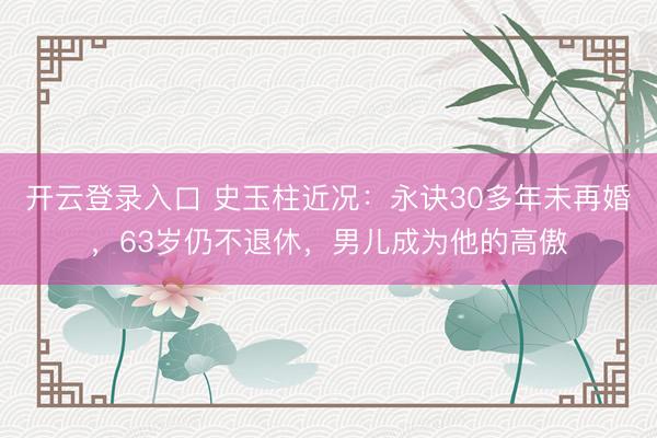 开云登录入口 史玉柱近况：永诀30多年未再婚，63岁仍不退休，男儿成为他的高傲