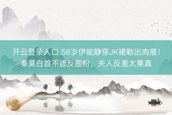 开云登录入口 58岁伊能静穿JK裙勒出肉痕！秦昊白首不遮反圈粉，夫人反差太果真