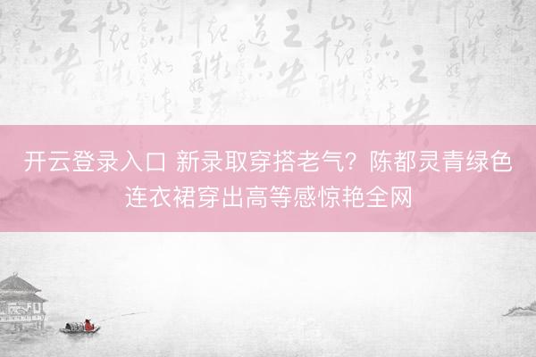 开云登录入口 新录取穿搭老气？陈都灵青绿色连衣裙穿出高等感惊艳全网