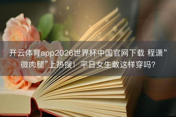 开云体育app2026世界杯中国官网下载 程潇“微肉腿”上热搜！平日女生敢这样穿吗？