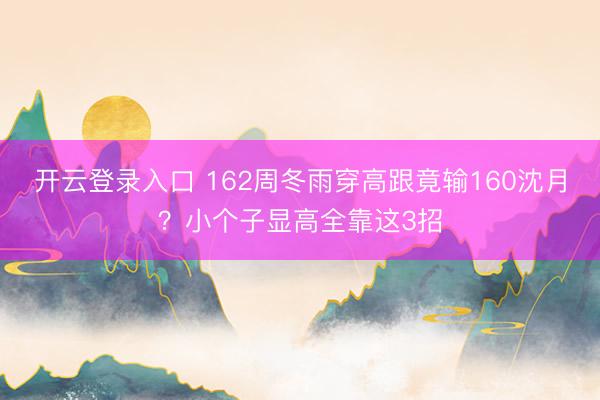 开云登录入口 162周冬雨穿高跟竟输160沈月？小个子显高全靠这3招
