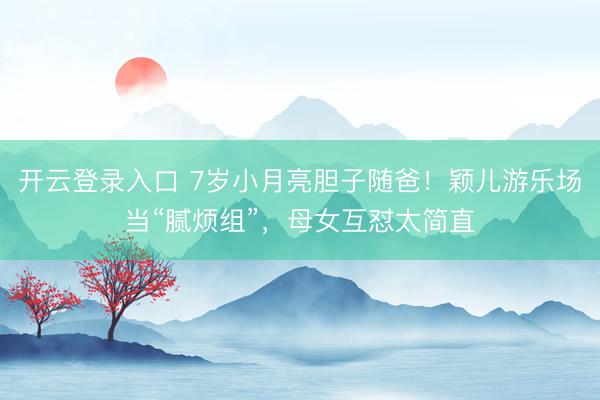 开云登录入口 7岁小月亮胆子随爸！颖儿游乐场当“腻烦组”，母女互怼太简直