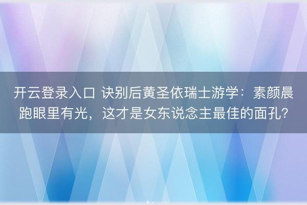 开云登录入口 诀别后黄圣依瑞士游学：素颜晨跑眼里有光，这才是女东说念主最佳的面孔？