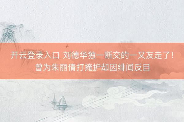 开云登录入口 刘德华独一断交的一又友走了！曾为朱丽倩打掩护却因绯闻反目