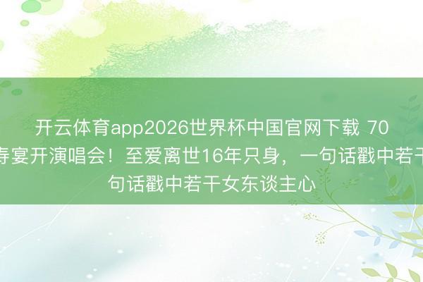 开云体育app2026世界杯中国官网下载 70岁米雪拒办寿宴开演唱会！至爱离世16年只身，一句话戳中若干女东谈主心