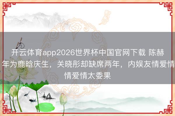 开云体育app2026世界杯中国官网下载 陈赫邻接11年为鹿晗庆生，关晓彤却缺席两年，内娱友情爱情太委果