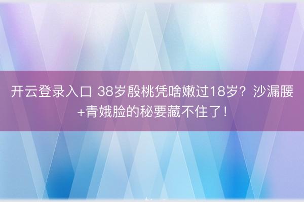 开云登录入口 38岁殷桃凭啥嫩过18岁?沙漏腰+青娥脸的秘要藏不住了!