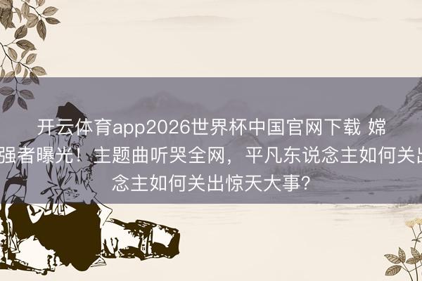 开云体育app2026世界杯中国官网下载 嫦娥六号幕后强者曝光！主题曲听哭全网，平凡东说念主如何关出惊天大事？