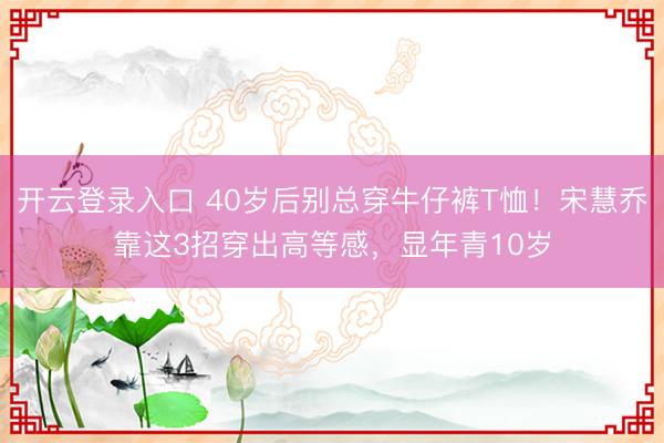 开云登录入口 40岁后别总穿牛仔裤T恤！宋慧乔靠这3招穿出高等感，显年青10岁