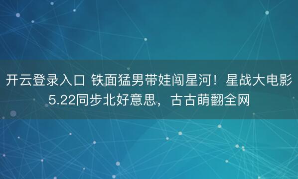开云登录入口 铁面猛男带娃闯星河！星战大电影5.22同步北好意思，古古萌翻全网