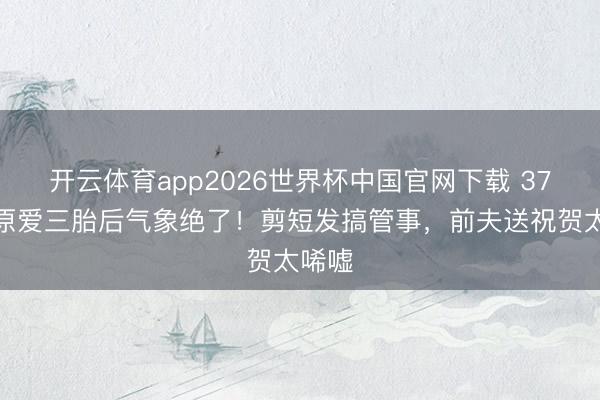 开云体育app2026世界杯中国官网下载 37岁福原爱三胎后气象绝了！剪短发搞管事，前夫送祝贺太唏嘘