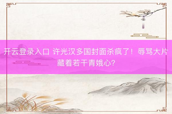 开云登录入口 许光汉多国封面杀疯了！辱骂大片藏着若干青娥心？